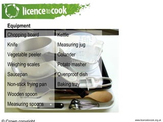 www.licencetocook.org.uk
Equipment
Chopping board
Knife
Vegetable peeler
Weighing scales
Saucepan
Non-stick frying pan
Wooden spoon
Measuring spoons
Kettle
Measuring jug
Colander
Potato masher
Ovenproof dish
Baking tray
 