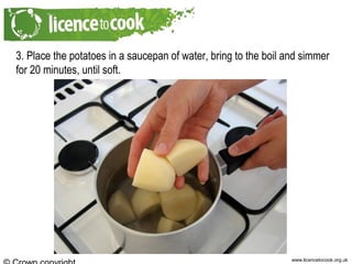 www.licencetocook.org.uk
3. Place the potatoes in a saucepan of water, bring to the boil and simmer
for 20 minutes, until soft.
 