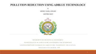 POLLUTION REDUCTION USING ADBLUE TECHNOLOGY
by
MOHD. SAHILANSARI
16BTMECH025
D E P A R T M E N T O F M E C H A N I C A L E N G I N E E R I N G
V A U G H I N S T I T U T E O F A G R I C U L T U R E , E N G I N E E R I N G A N D T E C H N O L O G Y
S A M H I G G I N B O T T O M U N I V E R S I T Y O F A G R I C U L T U R E , T E C H N O L O G Y A N D S C I E N C E S .
P R A Y A G R A J ( A L L A H A B A D ) , 2 0 1 9
1
 