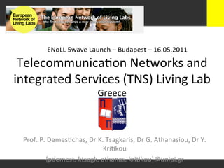 ENoLL	
  5wave	
  Launch	
  –	
  Budapest	
  –	
  16.05.2011	
  

 Telecommunica+on	
  Networks	
  and	
  
integrated	
  Services	
  (TNS)	
  Living	
  Lab	
  
                  Greece	
  



  Prof.	
  P.	
  Demes+chas,	
  Dr	
  K.	
  Tsagkaris,	
  Dr	
  G.	
  Athanasiou,	
  Dr	
  Y.	
  
                                        Kri+kou	
  
              {pdemest,	
  ktsagk,	
  athanas,	
  kri+kou}@unipi.gr	
  
 