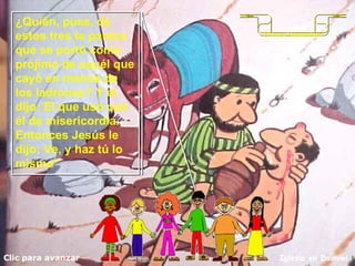Clic para avanzar Iglesia en Daimiel El buen Samaritano ¿Quién, pues, de estos tres te parece que se portó como prójimo de aquél que cayó en manos de los ladrones? Y él dijo: El que usó con él de misericordia. Entonces Jesús le dijo: Ve, y haz tú lo mismo"  