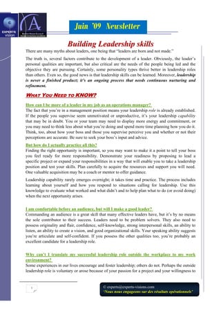 Juin ’09 Newsletter
1 © experts@experts-visions.com
‘Nous nous engageons sur des résultats opérationnels’
BBuuiillddiinngg LLeeaaddeerrsshhiipp sskkiillllss
There are many myths about leaders, one being that “leaders are born and not made.”
The truth is, several factors contribute to the development of a leader. Obviously, the leader’s
personal qualities are important, but also critical are the needs of the people being led and the
objective they are pursuing. Certainly, some personality types thrive better in leadership roles
than others. Even so, the good news is that leadership skills can be learned. Moreover, leadership
is never a finished product; it’s an ongoing process that needs continuous nurturing and
refinement.
WWHHAATT YYOOUU NNEEEEDD TTOO KKNNOOWW??
How can I be more of a leader in my job as an operations manager?
The fact that you’re in a management position means your leadership role is already established.
If the people you supervise seem unmotivated or unproductive, it’s your leadership capability
that may be in doubt. You or your team may need to display more energy and commitment, or
you may need to think less about what you’re doing and spend more time planning how you do it.
Think, too, about how your boss and those you supervise perceive you and whether or not their
perceptions are accurate. Be sure to seek your boss’s input and advice.
But how do I actually practice all this?
Finding the right opportunity is important, so you may want to make it a point to tell your boss
you feel ready for more responsibility. Demonstrate your readiness by proposing to lead a
specific project or expand your responsibilities in a way that will enable you to take a leadership
position and test your skills. Plan carefully to acquire the resources and support you will need.
One valuable acquisition may be a coach or mentor to offer guidance.
Leadership capability rarely emerges overnight; it takes time and practice. The process includes
learning about yourself and how you respond to situations calling for leadership. Use this
knowledge to evaluate what worked and what didn’t and to help plan what to do (or avoid doing)
when the next opportunity arises.
I am comfortable before an audience, but will I make a good leader?
Commanding an audience is a great skill that many effective leaders have, but it’s by no means
the sole contributor to their success. Leaders need to be problem solvers. They also need to
possess originality and flair, confidence, self-knowledge, strong interpersonal skills, an ability to
listen, an ability to create a vision, and good organizational skills. Your speaking ability suggests
you’re articulate and self-confident. If you possess the other qualities too, you’re probably an
excellent candidate for a leadership role.
Why can’t I translate my successful leadership role outside the workplace to my work
environment?
Some experiences in our lives encourage and foster leadership; others do not. Perhaps the outside
leadership role is voluntary or arose because of your passion for a project and your willingness to
 