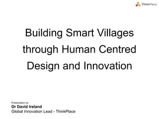 Presentation by
Dr David Ireland
Global Innovation Lead - ThinkPlace
Building Smart Villages
through Human Centred
Design and Innovation
 