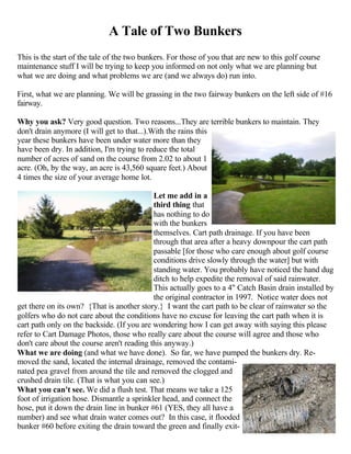 A Tale of Two Bunkers
This is the start of the tale of the two bunkers. For those of you that are new to this golf course
maintenance stuff I will be trying to keep you informed on not only what we are planning but
what we are doing and what problems we are (and we always do) run into.

First, what we are planning. We will be grassing in the two fairway bunkers on the left side of #16
fairway.

Why you ask? Very good question. Two reasons...They are terrible bunkers to maintain. They
don't drain anymore (I will get to that...).With the rains this
year these bunkers have been under water more than they
have been dry. In addition, I'm trying to reduce the total
number of acres of sand on the course from 2.02 to about 1
acre. (Oh, by the way, an acre is 43,560 square feet.) About
4 times the size of your average home lot.

                                            Let me add in a
                                            third thing that
                                            has nothing to do
                                            with the bunkers
                                            themselves. Cart path drainage. If you have been
                                            through that area after a heavy downpour the cart path
                                            passable [for those who care enough about golf course
                                            conditions drive slowly through the water] but with
                                            standing water. You probably have noticed the hand dug
                                            ditch to help expedite the removal of said rainwater.
                                            This actually goes to a 4" Catch Basin drain installed by
                                            the original contractor in 1997. Notice water does not
get there on its own? {That is another story.} I want the cart path to be clear of rainwater so the
golfers who do not care about the conditions have no excuse for leaving the cart path when it is
cart path only on the backside. (If you are wondering how I can get away with saying this please
refer to Cart Damage Photos, those who really care about the course will agree and those who
don't care about the course aren't reading this anyway.)
What we are doing (and what we have done). So far, we have pumped the bunkers dry. Re-
moved the sand, located the internal drainage, removed the contami-
nated pea gravel from around the tile and removed the clogged and
crushed drain tile. (That is what you can see.)
What you can't see. We did a flush test. That means we take a 125
foot of irrigation hose. Dismantle a sprinkler head, and connect the
hose, put it down the drain line in bunker #61 (YES, they all have a
number) and see what drain water comes out? In this case, it flooded
bunker #60 before exiting the drain toward the green and finally exit-
 