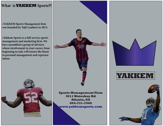 YAKKEM
Sports Management Firm
3011 Waterboy Rd
Atlanta,GA
404-731-7960
www.yakkemsports.com
What isYAKKEM Sports??
•YAKKEM Sports Management firm
was founded by Tajh Lambert in 2013.
•Yakkem Sports is a full-service sports
management and marketing firm. We
have assembled a group of advisers
whose involvement in your career, from
beginning to end, will ensure the finest
in personal management and represen-
tation.
 