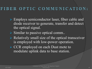  Employs semiconductor laser, fiber cable and
diode receiver to generate, transfer and detect
the optical signal.
 Similar to passive optical comm..
 Relatively small size of the optical transceiver
is employed with low-power operation.
 CCR employed on each Dust mote to
modulate uplink data to base station.
18
A Seminar on "Smart Dust" By: Rajeshwar Singh &
Shahul Sarraf8/31/2009
 