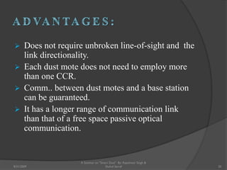  Does not require unbroken line-of-sight and the
link directionality.
 Each dust mote does not need to employ more
than one CCR.
 Comm.. between dust motes and a base station
can be guaranteed.
 It has a longer range of communication link
than that of a free space passive optical
communication.
20
A Seminar on "Smart Dust" By: Rajeshwar Singh &
Shahul Sarraf8/31/2009
 