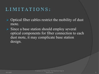  Optical fiber cables restrict the mobility of dust
mote.
 Since a base station should employ several
optical components for fiber connection to each
dust mote, it may complicate base station
design.
21
A Seminar on "Smart Dust" By: Rajeshwar Singh &
Shahul Sarraf8/31/2009
 