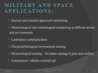  Internal and external spacecraft monitoring
 Meteorological and seismological monitoring in difficult terrain
and environments
 Land/space communication
 Chemical/biological environment sensing
 Meteorological sensing – for better aiming of guns and artillery
 Autonomous vehicles external aid
24
A Seminar on "Smart Dust" By: Rajeshwar Singh &
Shahul Sarraf8/31/2009
 