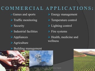  Games and sports
 Traffic monitoring
 Security
 Industrial facilities
 Appliances
 Agriculture
 Building management
 Energy management
 Temperature control
 Lighting control
 Fire systems
 Health, medicine and
wellness
26
A Seminar on "Smart Dust" By: Rajeshwar Singh &
Shahul Sarraf8/31/2009
 