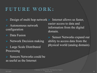  Design of multi hop network
 Autonomous network
configuration
 Data Fusion
 Network Decision making
 Large Scale Distributed
Processing
 Sensors Networks could be
as useful as the Internet
 Internet allows us faster,
easier access to data and
information from the digital
domain.
 Sensor Networks expand our
ability to access data from the
physical world (analog domain).
28
A Seminar on "Smart Dust" By: Rajeshwar Singh &
Shahul Sarraf8/31/2009
 