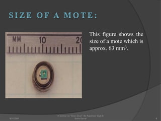 This figure shows the
size of a mote which is
approx. 63 mm3.
A Seminar on "Smart Dust" By: Rajeshwar Singh &
Shahul Sarraf8/31/2009 8
 