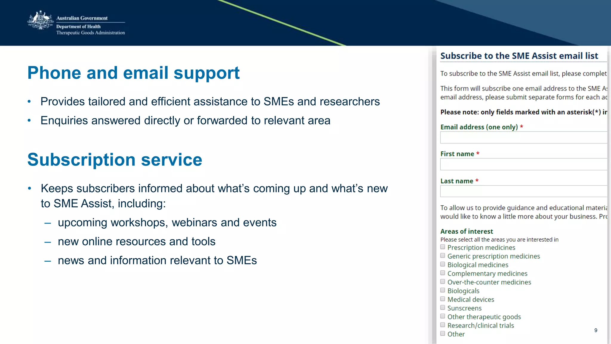 Phone and email support
• Provides tailored and efficient assistance to SMEs and researchers
• Enquiries answered directly or forwarded to relevant area
Subscription service
• Keeps subscribers informed about what’s coming up and what’s new
to SME Assist, including:
– upcoming workshops, webinars and events
– new online resources and tools
– news and information relevant to SMEs
9
 