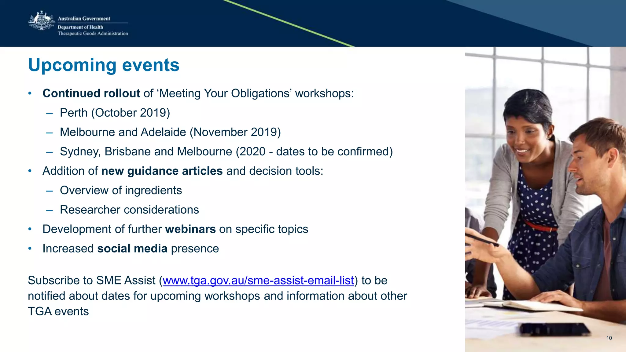 Upcoming events
• Continued rollout of ‘Meeting Your Obligations’ workshops:
– Perth (October 2019)
– Melbourne and Adelaide (November 2019)
– Sydney, Brisbane and Melbourne (2020 - dates to be confirmed)
• Addition of new guidance articles and decision tools:
– Overview of ingredients
– Researcher considerations
• Development of further webinars on specific topics
• Increased social media presence
Subscribe to SME Assist (www.tga.gov.au/sme-assist-email-list) to be
notified about dates for upcoming workshops and information about other
TGA events
10
 
