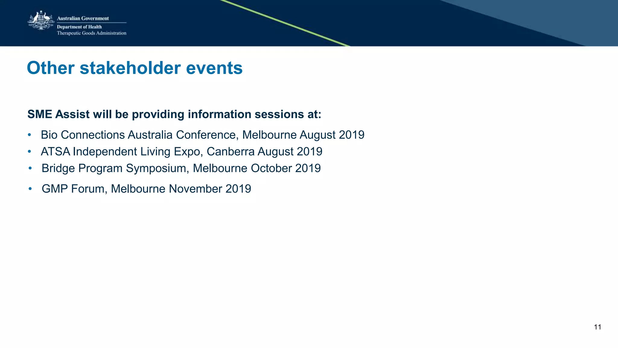 Other stakeholder events
SME Assist will be providing information sessions at:
• Bio Connections Australia Conference, Melbourne August 2019
• ATSA Independent Living Expo, Canberra August 2019
• Bridge Program Symposium, Melbourne October 2019
• GMP Forum, Melbourne November 2019
11
 