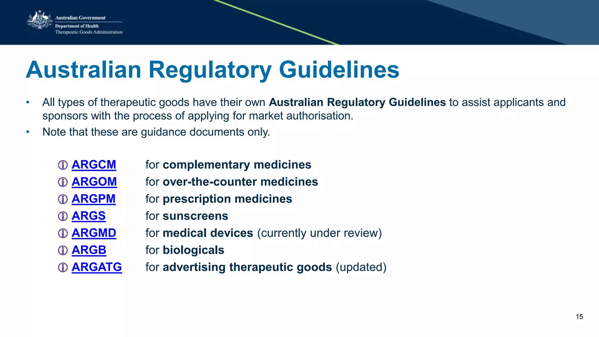 Australian Regulatory Guidelines
• All types of therapeutic goods have their own Australian Regulatory Guidelines to assist applicants and
sponsors with the process of applying for market authorisation.
• Note that these are guidance documents only.
 ARGCM for complementary medicines
 ARGOM for over-the-counter medicines
 ARGPM for prescription medicines
 ARGS for sunscreens
 ARGMD for medical devices (currently under review)
 ARGB for biologicals
 ARGATG for advertising therapeutic goods (updated)
15
 