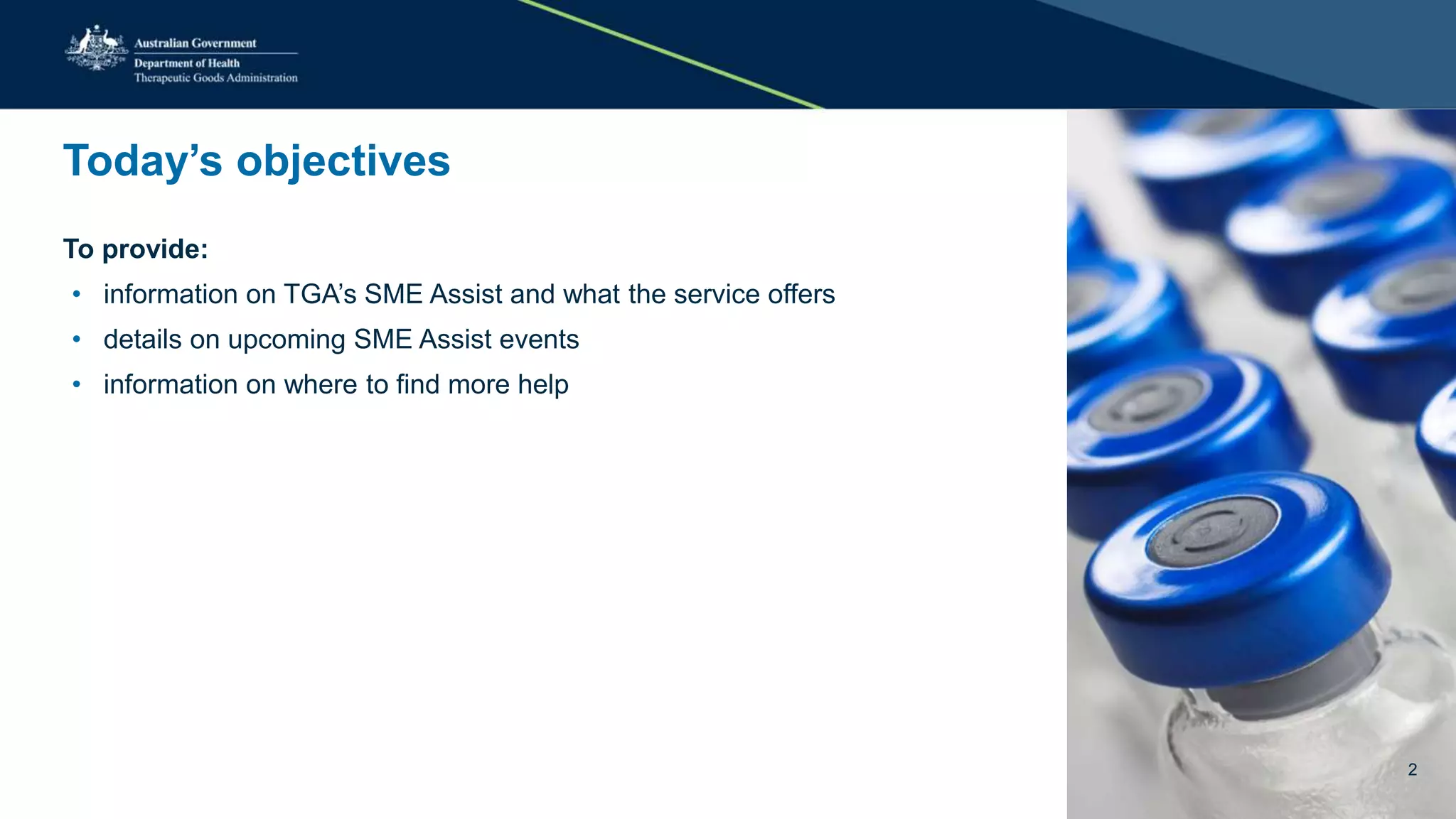 Today’s objectives
To provide:
• information on TGA’s SME Assist and what the service offers
• details on upcoming SME Assist events
• information on where to find more help
2
 
