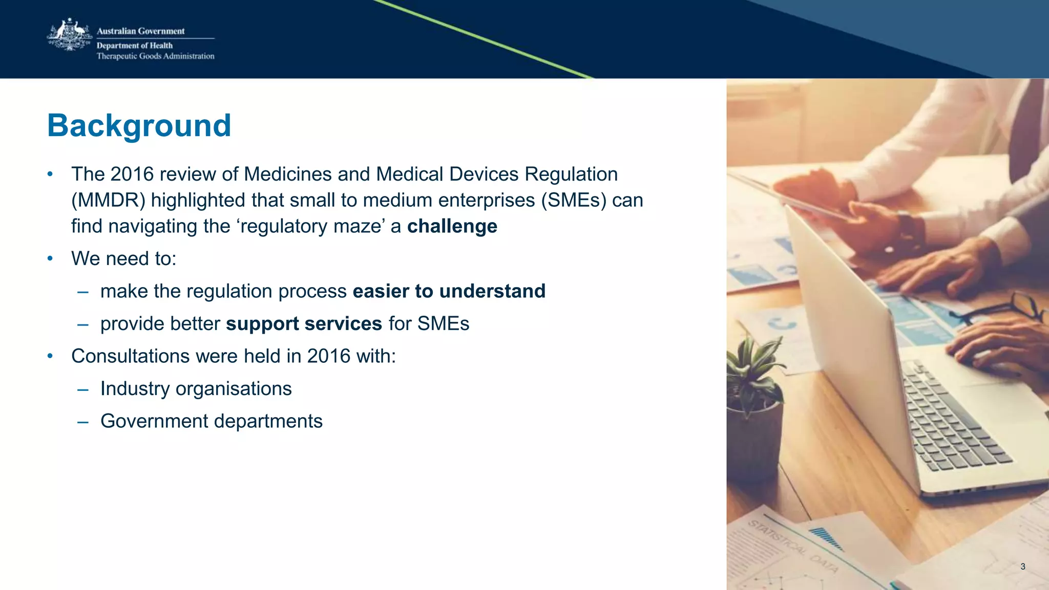 Background
• The 2016 review of Medicines and Medical Devices Regulation
(MMDR) highlighted that small to medium enterprises (SMEs) can
find navigating the ‘regulatory maze’ a challenge
• We need to:
– make the regulation process easier to understand
– provide better support services for SMEs
• Consultations were held in 2016 with:
– Industry organisations
– Government departments
3
 