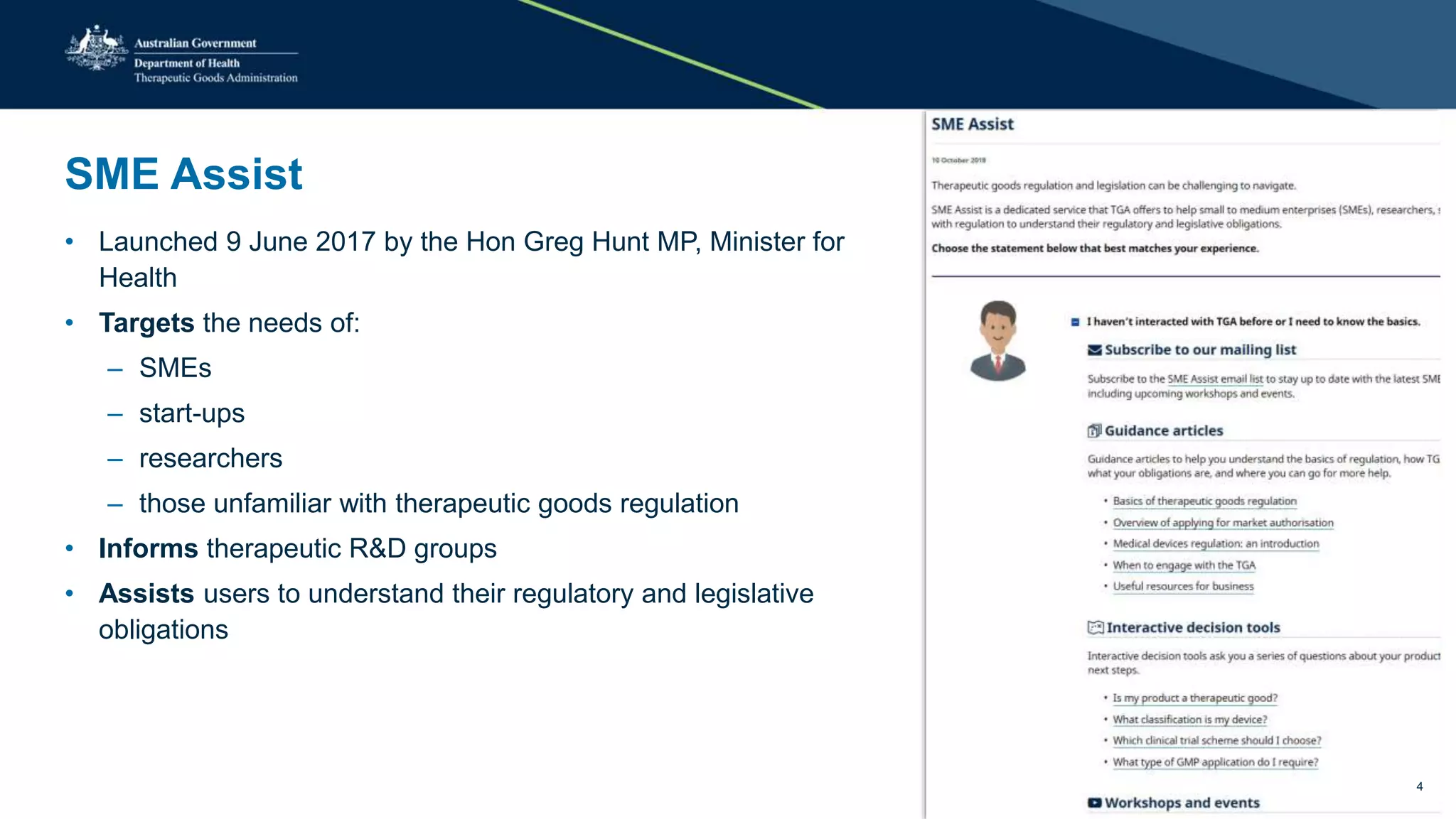 SME Assist
• Launched 9 June 2017 by the Hon Greg Hunt MP, Minister for
Health
• Targets the needs of:
– SMEs
– start-ups
– researchers
– those unfamiliar with therapeutic goods regulation
• Informs therapeutic R&D groups
• Assists users to understand their regulatory and legislative
obligations
4
 