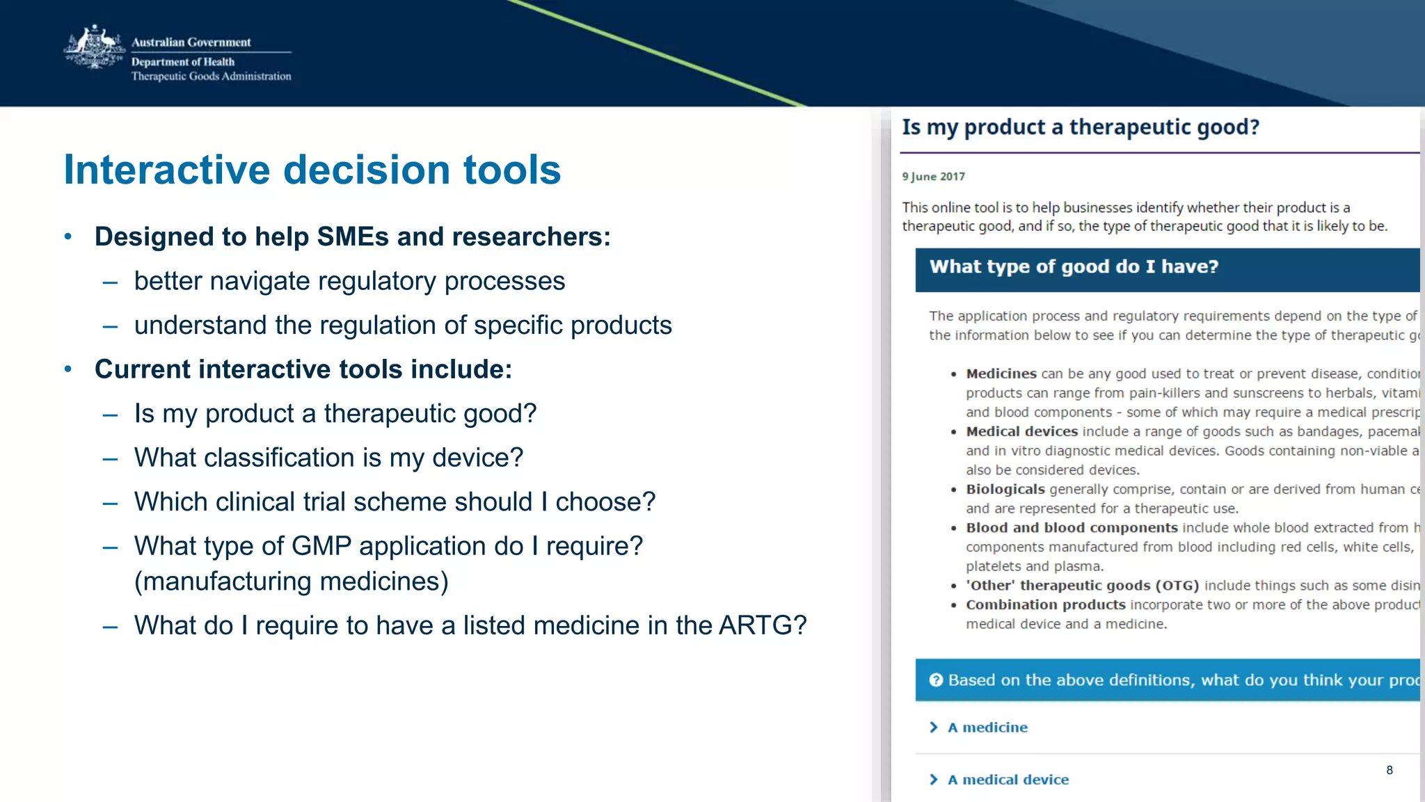 Interactive decision tools
• Designed to help SMEs and researchers:
– better navigate regulatory processes
– understand the regulation of specific products
• Current interactive tools include:
– Is my product a therapeutic good?
– What classification is my device?
– Which clinical trial scheme should I choose?
– What type of GMP application do I require?
(manufacturing medicines)
– What do I require to have a listed medicine in the ARTG?
8
 