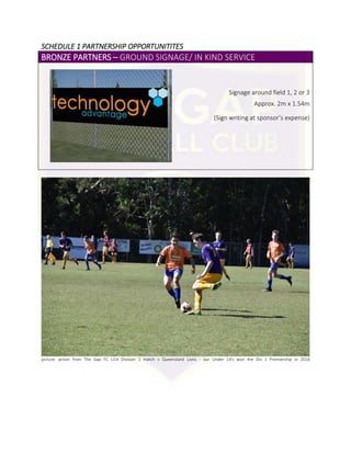 SCHEDULE 1 PARTNERSHIP OPPORTUNITITES
BRONZE PARTNERS – GROUND SIGNAGE/ IN KIND SERVICE
Signage around field 1, 2 or 3
Approx. 2m x 1.54m
(Sign writing at sponsor’s expense)
picture: action from The Gap FC U14 Division 1 match v Queensland Lions - our Under 14's won the Div 1 Premiership in 2016
 