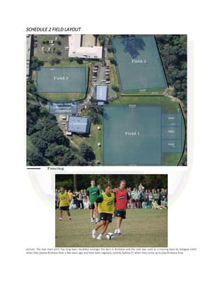 SCHEDULE 2 FIELD LAYOUT
picture: The Gap main pitch has long been heralded amongst the best in Brisbane and the club was used as a training base by Glasgow Celtic
when they played Brisbane Roar a few years ago and have been regularly used by Sydney FC when they come up to play Brisbane Roar
 