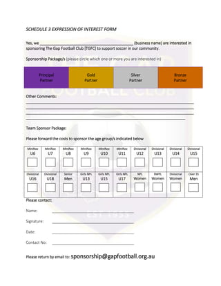 SCHEDULE 3 EXPRESSION OF INTEREST FORM
Yes, we ____________________________________________ (business name) are interested in
sponsoring The Gap Football Club [TGFC] to support soccer in our community.
Sponsorship Package/s (please circle which one or more you are interested in)
Principal
Partner
Gold
Partner
Silver
Partner
Bronze
Partner
Other Comments:
_______________________________________________________________________________
_______________________________________________________________________________
_______________________________________________________________________________
___________________________________________________________________________
Team Sponsor Package:
Please forward the costs to sponsor the age group/s indicated below
MiniRoo
U6
MiniRoo
U7
MiniRoo
U8
MiniRoo
U9
MiniRoo
U10
MiniRoo
U11
Divisional
U12
Divisional
U13
Divisional
U14
Divisional
U15
Divisional
U16
Divisional
U18
Senior
Men
Girls NPL
U13
Girls NPL
U15
Girls NPL
U17
NPL
Women
BWPL
Women
Divisional
Women
Over 35
Men
Please contact:
Name: ______________________________________
Signature: ______________________________________
Date: ______________________________________
Contact No: ______________________________________
Please return by email to: sponsorship@gapfootball.org.au
 