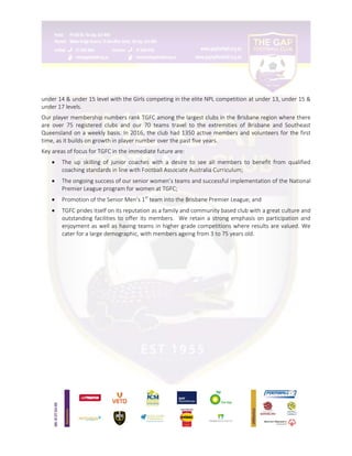 under 14 & under 15 level with the Girls competing in the elite NPL competition at under 13, under 15 &
under 17 levels.
Our player membership numbers rank TGFC among the largest clubs in the Brisbane region where there
are over 75 registered clubs and our 70 teams travel to the extremities of Brisbane and Southeast
Queensland on a weekly basis. In 2016, the club had 1350 active members and volunteers for the first
time, as it builds on growth in player number over the past five years.
Key areas of focus for TGFC in the immediate future are:
 The up skilling of junior coaches with a desire to see all members to benefit from qualified
coaching standards in line with Football Associate Australia Curriculum;
 The ongoing success of our senior women’s teams and successful implementation of the National
Premier League program for women at TGFC;
 Promotion of the Senior Men’s 1st
team into the Brisbane Premier League; and
 TGFC prides itself on its reputation as a family and community based club with a great culture and
outstanding facilities to offer its members. We retain a strong emphasis on participation and
enjoyment as well as having teams in higher grade competitions where results are valued. We
cater for a large demographic, with members ageing from 3 to 75 years old.
 