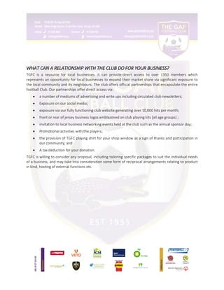 WHAT CAN A RELATIONSHIP WITH THE CLUB DO FOR YOUR BUSINESS?
TGFC is a resource for local businesses. It can provide direct access to over 1350 members which
represents an opportunity for local businesses to expand their market share via significant exposure to
the local community and its neighbours. The club offers official partnerships that encapsulate the entire
football Club. Our partnerships offer direct access via:
 a number of mediums of advertising and write ups including circulated club newsletters;
 Exposure on our social media;
 exposure via our fully functioning club website generating over 10,000 hits per month;
 front or rear of jersey business logos emblazoned on club playing kits [all age groups] ;
 invitation to local business networking events held at the club such as the annual sponsor day;
 Promotional activities with the players;
 the provision of TGFC playing shirt for your shop window as a sign of thanks and participation in
our community; and
 A tax deduction for your donation.
TGFC is willing to consider any proposal, including tailoring specific packages to suit the individual needs
of a business, and may take into consideration some form of reciprocal arrangements relating to product
in kind, hosting of external functions etc.
 