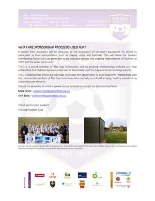 WHAT ARE SPONSORSHIP PROCEEDS USED FOR?
Proceeds from donations will be allocated to the acquisition of necessary equipment for teams to
participate in their competitions, such as playing strips and footballs. This will allow the broader
membership funds the club generates to be allocated toward the ongoing improvement of facilities at
TGFC and the wider community.
TGFC is a proud member of The Gap Community and its growing memberships indicate just how
entrenched The Club has become in the lives of the residents of The Gap and its surrounding suburbs.
TGFC is hopeful that official partnerships will create the opportunity to build long term relationships with
the commercial members of The Gap community who can help us to build a happy, healthy suburb for as
all to enjoy and thrive in.
Should the above be of interest please do not hesitate to contact our Sponsorship Panel:
Mark Payne - sponsorship@gapfootball.org.au
Arch Bevis – president@gapfootball.org.au
Thank you for your support,
The Gap Football Club
pictures: the all conquering 2016 NPL Champions from The Gap FC and support from both sides of State Government has helped fund numbers
projects including the installation of new water tank facilities on our main pitch.
 