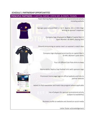 SCHEDULE 1 PARTNERSHIP OPPORTUNITITES
PRINCIPLE PARTNERS – CAPITAL MENS, OPEN NPL & BWPL TEAMS
Team Naming Rights: To be used in in all promotional activity
including website
Signage space around field 1, 2 or 3. Approx. 2m x 1.54m (Sign
writing at sponsor’s expense)
Company logo displayed on front of Capital Men’s/
Open Women’s & BWPL playing Shirt
Ground announcing on senior men’s or women’s match days
Company logo displayed prominently on capital Men’s
Or NPL Women’s polo shirts
Four (4) Official Club Polo shirts to keep
Memorabilia: Replica Gap football shirt with sponsors logo
Prominent home page logo on official website and links to
partner website
Advert in club newsletter and match day program where applicable
Use of players for sponsor promotional activity
[subject to availability]
Business profile on website and shared on social media
Letter footer acknowledgement
 