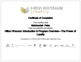 Certificate of Completion
This certifies that
Melchzedek Peter
Has successfully completed
Hilton HHonors: Introduction & Program Overview—The Power of
Loyalty
Completed on 1/13/2016 08:16 AM Eastern Standard Time
 