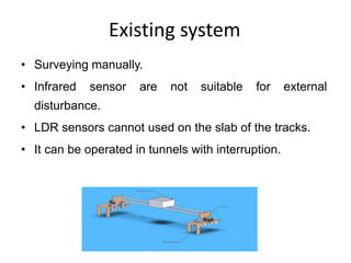 Existing system
• Surveying manually.
• Infrared sensor are not suitable for external
disturbance.
• LDR sensors cannot used on the slab of the tracks.
• It can be operated in tunnels with interruption.
 