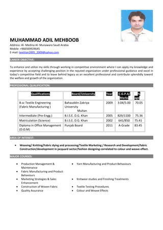 MUHAMMAD ADIL MEHBOOB
Address: Al- Medina Al- Munawara Saudi Arabia
Mobile: +966569924645
E-mail: textilian2005_2009@yahoo.com
CAREER OBJECTIVE:
To enhance and utilize my skills through working in competitive environment where I can apply my knowledge and
experience by accepting challenging position in the reputed organization under professional guidance and excel in
today’s competitive field and to leave behind legacy as an excellent professional and contribute splendidly toward
the welfare and growth of the organization.
PROFESSIONAL QUALIFICATION:
Qualifications Board/University Year C.G.P.A/
Marks
%
age
B.sc Textile Engineering
(Fabric Manufacturing )
Bahauddin Zakriya
University
Multan
2009 3.04/5.00 70.05
Intermediate (Pre-Engg.) B.I.S.E. D.G. Khan 2005 829/1100 75.36
Matriculation (Science) B.I.S.E. D.G. Khan 2002 641/850 75.41
Diploma in Office Management
(D.O.M)
Punjab Board 2011 A-Grade 83.45
AREA OF INTEREST:
• Weaving/ Knitting/Fabric dying and processing/Textile Marketing / Research and Development/fabric
Construction/development in jacquard sector/fashion designing correlated to colour and weave effect.
MAJOR COURSES:
• Production Management &
Maintenance
• Fabric Manufacturing and Product
Behaviours
• Yarn Manufacturing and Product Behaviours
• Marketing Strategies & Sales
Enhancement
• Knitwear studies and Finishing Treatments
• Construction of Woven Fabric • Textile Testing Procedures
• Quality Assurance • Colour and Weave Effects
 
