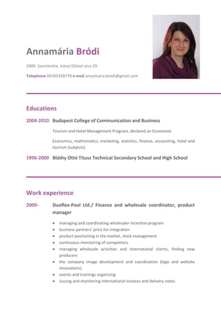 Annamária Bródi
2000. Szentendre, Irányi Dániel utca 29.
Telephone 06305928770 e-mail annamaria.brodi@gmail.com
Educations
2004-2010 Budapest College of Communication and Business
Tourism and Hotel Management Program, declared an Economist
Economics, mathematics, marketing, statistics, finance, accounting, hotel and
tourism (subjects)
1996-2000 Bláthy Ottó Titusz Technical Secondary School and High School
Work experience
2009- Duoflex-Pool Ltd./ Finance and wholesale coordinator, product
manager
 managing and coordinating wholesaler incentive program
 business partners’ price list integration
 product positioning in the market, stock management
 continuous monitoring of competitors
 managing wholesale activities and international clients, finding new
producers
 the company image development and coordination (logo and website
innovations)
 events and trainings organizing
 issuing and monitoring international invoices and delivery notes
 