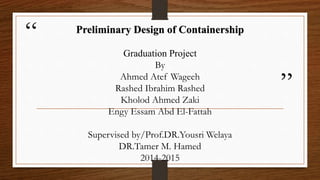 “
”
Preliminary Design of Containership
Graduation Project
By
Ahmed Atef Wageeh
Rashed Ibrahim Rashed
Kholod Ahmed Zaki
Engy Essam Abd El-Fattah
Supervised by/Prof.DR.Yousri Welaya
DR.Tamer M. Hamed
2014-2015
 
