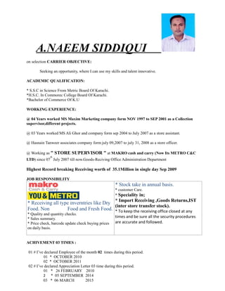 A.NAEEM SIDDIQUI
on selection CARRIER OBJECTIVE:
Seeking an opportunity, where I can use my skills and talent innovative.
ACADEMIC QUALIFICATION:
* S.S.C in Science From Metric Board Of Karachi.
*H.S.C. In Commorec College Board Of Karachi.
*Bachelor of Commerce Of K.U
WORKING EXPERIENCE:
@ 04 Years worked MS Maxim Marketing company form NOV 1997 to SEP 2001 as a Collection
supervisor,different projects.
@ 03 Years worked MS Ali Ghor and company form sep 2004 to July 2007 as a store assistant.
@ Hasnain Tanweer associates company form july 09,2007 to july 31, 2008 as a store officer.
@ Working as " STORE SUPERVISOR " at MAKRO cash and carry (Now Its METRO C&C
LTD) since 07
th
July 2007 till now.Goods-Reciving Office Administration Department
Highest Record breaking Receiving worth of 35.1Million in single day Sep 2009
JOB RESPONSIBILITY
* Receiving all type inverntries like Dry
Food. Non Food and Fresh Food.
* Quality and quantity checks.
* Sales summary.
* Price check, barcode update check buying prices
on daily basis.
* Stock take in annual basis.
* customer Care.
* Speciality in;
* Import Receiving ,Goods Returns,IST
(inter store transfer stock).
* To keep the receiving office closed at any
times and be sure all the security procedures
are accurate and followed.
ACHIVEMENT 03 TIMES :
01 # I’ve declared Employee of the month 02 times during this period.
01 * OCTOBER 2010
02 * OCTOBER 2011
02 # I’ve declared Appreciation Letter 03 time during this period.
01 * 26 FEBRUARY 2010
2 * 05 SEPTEMBER 2014
03 * 06 MARCH 2015
 