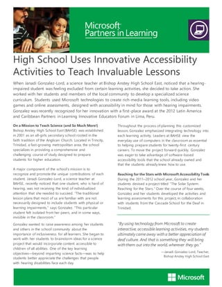 High School Uses Innovative Accessibility
Activities to Teach Invaluable Lessons
When Janadi Gonzalez-Lord, a science teacher at Bishop Anstey High School East, noticed that a hearing-
impaired student was feeling excluded from certain learning activities, she decided to take action. She
worked with her students and members of the local community to develop a specialized science
curriculum. Students used Microsoft technologies to create rich-media learning tools, including video
games and online assessments, designed with accessibility in mind for those with hearing impairments.
Gonzalez was recently recognized for her innovation with a first-place award at the 2012 Latin America
and Caribbean Partners in Learning Innovative Educators Forum in Lima, Peru.
On a Mission to Teach Science (and So Much More!)
Bishop Anstey High School East (BAHSE) was established
in 2001 as an all-girls secondary school rooted in the
faith tradition of the Anglican Church. Located in Trincity,
Trinidad, a fast-growing metropolitan area, the school
specializes in providing a comprehensive and
challenging course of study designed to prepare
students for higher education.
A major component of the school’s mission is to
recognize and promote the unique contributions of each
student. Janadi Gonzalez-Lord, a science teacher at
BAHSE, recently noticed that one student, who is hard of
hearing, was not receiving the kind of individualized
attention that she needed to succeed. “The traditional
lesson plans that most of us are familiar with are not
necessarily designed to include students with physical or
learning impairments,” says Gonzalez. “This particular
student felt isolated from her peers, and in some ways,
invisible in the classroom.”
Gonzalez wanted to raise awareness among her students
and others in the school community about the
importance of inclusiveness for all learners. She began to
work with her students to brainstorm ideas for a science
project that would incorporate content accessible to
children of all abilities. One of the key learning
objectives—beyond imparting science facts—was to help
students better appreciate the challenges that people
with hearing disabilities face each day.
Throughout the process of planning this customized
lesson, Gonzalez emphasized integrating technology into
each learning activity. Leaders at BAHSE view the
everyday use of computers in the classroom as essential
to helping prepare students for twenty-first century
careers. To move the project forward quickly, Gonzalez
was eager to take advantage of software-based
accessibility tools that the school already owned and
that the students already knew how to use.
Reaching for the Stars with Microsoft Accessibility Tools
During the 2011–2012 school year, Gonzalez and her
students devised a project titled “The Solar System:
Reaching for the Stars.” Over the course of four weeks,
Gonzalez and her students developed the activities and
learning assessments for this project, in collaboration
with students from the Cascade School for the Deaf in
Trinidad.
“By using technology from Microsoft to create
interactive, accessible learning activities, my students
ultimately came away with a better appreciation of
deaf culture. And that is something they will bring
with them out into the world, wherever they go.”
—Janadi Gonzalez-Lord, Teacher,
Bishop Anstey High School East
 