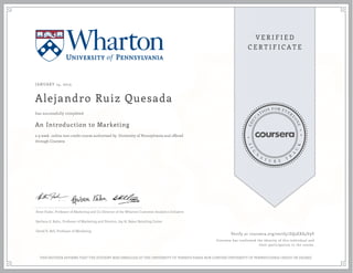 JANUARY 14, 2015
Alejandro Ruiz Quesada
An Introduction to Marketing
a 9 week online non-credit course authorized by University of Pennsylvania and offered
through Coursera
has successfully completed
Peter Fader, Professor of Marketing and Co-Director of the Wharton Customer Analytics Initiative
Barbara E. Kahn, Professor of Marketing and Director, Jay H. Baker Retailing Center
David R. Bell, Professor of Marketing
Verify at coursera.org/verify/ZQ5EXS4V9V
Coursera has confirmed the identity of this individual and
their participation in the course.
THIS NEITHER AFFIRMS THAT THE STUDENT WAS ENROLLED AT THE UNIVERSITY OF PENNSYLVANIA NOR CONFERS UNIVERSITY OF PENNSYLVANIA CREDIT OR DEGREE
 
