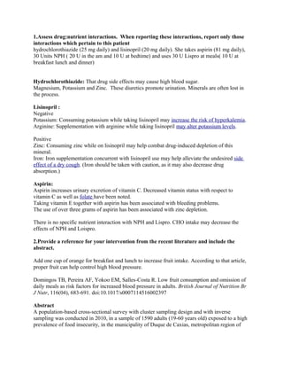 1.Assess drug:nutrient interactions. When reporting these interactions, report only those
interactions which pertain to this patient
hydrochlorothiazide (25 mg daily) and lisinopril (20 mg daily). She takes aspirin (81 mg daily),
30 Units NPH ( 20 U in the am and 10 U at bedtime) and uses 30 U Lispro at meals( 10 U at
breakfast lunch and dinner)
Hydrochlorothiazide: That drug side effects may cause high blood sugar.
Magnesium, Potassium and Zinc. These diuretics promote urination. Minerals are often lost in
the process.
Lisinopril :
Negative
Potassium: Consuming potassium while taking lisinopril may increase the risk of hyperkalemia.
Arginine: Supplementation with arginine while taking lisinopril may alter potassium levels.
Positive
Zinc: Consuming zinc while on lisinopril may help combat drug-induced depletion of this
mineral.
Iron: Iron supplementation concurrent with lisinopril use may help alleviate the undesired side
effect of a dry cough. (Iron should be taken with caution, as it may also decrease drug
absorption.)
Aspirin:
Aspirin increases urinary excretion of vitamin C. Decreased vitamin status with respect to
vitamin C as well as folate have been noted.
Taking vitamin E together with aspirin has been associated with bleeding problems.
The use of over three grams of aspirin has been associated with zinc depletion.
There is no specific nutrient interaction with NPH and Lispro. CHO intake may decrease the
effects of NPH and Loispro.
2.Provide a reference for your intervention from the recent literature and include the
abstract.
Add one cup of orange for breakfast and lunch to increase fruit intake. According to that article,
proper fruit can help control high blood pressure.
Domingos TB, Pereira AF, Yokoo EM, Salles-Costa R. Low fruit consumption and omission of
daily meals as risk factors for increased blood pressure in adults. British Journal of Nutrition Br
J Nutr, 116(04), 683-691. doi:10.1017/s0007114516002397
Abstract
A population-based cross-sectional survey with cluster sampling design and with inverse
sampling was conducted in 2010, in a sample of 1590 adults (19-60 years old) exposed to a high
prevalence of food insecurity, in the municipality of Duque de Caxias, metropolitan region of
 