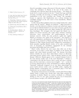 discord to promulgate stronger enforcement of obscenity statutes. As Makela
writes, ‘the atmosphere in Munich at the turn of the century was
considerably more repressive than in the previous decades . . . The change was
keenly felt by everyone involved in the arts’.23
David Clay Large noted that
increasing censorship and decreasing art funding during the 1890s were
manifestations of the city’s reactionary side, writing: ‘The atmosphere
became so oppressive that Simplicissimus ran a cartoon showing two
searchlights mounted on the twin towers of the Frauenkirche, Munich’s
Gothic cathedral’.24
In 1902, Thomas Mann published a short story entitled ‘Gladius Dei’, which
opened with the sentence: ‘Munich was luminous’.25
Mann proceeded to
describe a city that delivered an illusion of artistic and architectural vigour,
yet one that in truth had declined in art-city status to become a parody of its
former self. In writing his short story, Mann consulted the 1901 article by
Hans Rosenhagen. The newspaper critic had argued that Munich was a
shadow of its former innovative self, a place where ‘imitation, reactionary
historicism, sleazy commercialism, and scandal-mongering were the
dominant concerns’. Berlin, the critic predicted, would soon supplant
Munich as Germany’s true capital of the avant-garde.26
The frequency of
such self-congratulatory proclamations penned by members of the Berlin
press did not go unnoticed in Munich. Speaking within the Bavarian State
Parliament in 1906, delegate Konrad Fischer castigated the sensationalism of
Berlin journalists regarding Munich’s decline, yet he sadly concluded that
years of decreasing art expenditures appropriated by the municipal
government had brought about such a decline.27
Mann’s verdict, however, has more nuance than either one of these
assessments, for he finds a certain degree of artfulness in the bravado and
panache with which Munich presented itself. The historian Peter-Klaus
Schuster identifies the nexus about which Mann’s critical yet affectionate
observations pivoted. Schuster writes: ‘Only the Baroque churches are really
Baroque. Otherwise, Munich appears to be a costumed festival of styles in
the most attractive double sense of the word “Kunststadt”’.28
Schuster is
commenting on the thin line between what is artistic and what is artificial.
Just as the two words share a common stem in English – ‘art’ – so they do
in German, ku¨nsterlerisch for artistic and ku¨nstlich for artificial. Although a
‘Kunststadt’ traditionally designated an art city, Mann acknowledged the
porous border between artistic verity and skilful artifice, implying that
perhaps Munich’s metamorphosis into a consummate player of the latter
characteristic was not entirely without merit.
The dynamic tension between art and artifice, towards which Thomas Mann
alluded, found a corollary three decades later, when Mann examined the
conundrum of whether Munich was merely a Großstadt or a Weltstadt.
Writing in 1932, he once again examined the grey area of demarcation
between abstract concepts, as he reflected upon Munich:
It can be or can become the place through which Germany best and most happily likes
to bind and reconcile itself to the world – a world city in another sense than Berlin, a
world-German city, world-German as Goethe was and as Weimar once was through him.
Munich as a refuge of every freedom and merriment, which in such words art asserts
itself against the sick fanaticism and parched character of the times, Munich as home
of a German-European Classicism – is this a dream? Not a dream totally devoid of
feeling, I should state, and whoever places hopes upon Munich must place these
hopes in such a direction, I believe.29
23. Makela, The Munich Secession, p. 110.
24. Large, Where Ghosts Walked: Munich’s Road to
the Third Reich (W. W. Norton & Company:
New York, 1997), p. 37.
25. Thomas Mann, ‘Gladius Dei’, in Death in
Venice and Other Tales, trans. Joachim Neugroschel
(Viking: New York, 1998), p. 83.
26. Quoted in Large, Where Ghosts Walked, p. 36.
27. Ludwig, Kunst, Geld und Politik um 1900 in
Mu¨nchen, p. 73.
28. Peter-Klaus Schuster, ‘Mu¨nchen – die
Kunststadt’, in Mu¨nchen – Musenstadt mit
Hinterho¨fen, p. 231.
29. Prinz, Anna¨herung an Mu¨nchen, p. 9.
OXFORD ART JOURNAL 34.2 2011 189
Munich as Kunststadt, 1900–1937: Art, Architecture, and Civic Identity
byguestonAugust5,2011oaj.oxfordjournals.orgDownloadedfrom
 