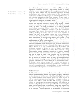 from within the bourgeoisie and remains fused with it. . .’.36
The notion that a
home-grown bourgeoisie provided a long-standing tradition of artistic
endeavour was seen as a counterpoint to the cosmopolitan environments of
Vienna and Berlin, redolent with large immigrant populations, including
non-local artists and architects. Schuster summarises this: ‘Through their
recollection of South German Augsburger and Nuremberger Renaissance as
well as Baroque building forms, Gabriel and Emmanuel von Seidl sought to
promote a local, South German tone in the Munich cityscape, in opposition
to the Gru¨nderzeit historicism in Vienna or Berlin’.37
Yet, Schuster notes that the conceit of a home-grown bourgeois artistic
tradition also raises the possibility of Munich having become a cultural
backwater, particularly in an age of world cities such as Berlin, London,
Vienna, and Paris. The reality was complex, for, in spite of Munich’s
inward-looking tendencies, Schuster notes that in 1897 Picasso
recommended Munich – not Paris or Barcelona – as the place to commence
one’s study of art. Schuster also reminds the reader that artists such as
Kandinsky, Duchamp, de Chirico, and Gabo found artistic inspiration in
Munich. The impact of the Munich Secession also attests to an artistic
environment that departed from the pattern of long-standing bourgeois
artistic temperament, yet the short-lived nature of the Secession – with
many artists decamping to Berlin – bespeaks of the city’s ambivalent
relationship with art outside its own traditions.
The situation in 1900, therefore, was laden with nuances, where the citizens
of Munich grappled with notions of Großstadt status, the advent of avant-garde
art, and competition with Berlin as a Kunststadt. The design of the Bavarian
National Museum can be seen as a rebuke not only to the neo-Greek and
neo-Baroque museums of Berlin, but also to Munich’s own earlier
appropriations of Greek and Romanesque styles. Munich had made a strong
claim regarding German Kunstsinn or feeling for art, thereby conflating
Bavarian nationalism with German nationalism. The conflation itself was not
new, but the venue in which it was expressed was: the architectural
embodiment of German Kunstsinn could be found in Munich. Contrasted
with the notoriety of Secessionist artists, the edifice on Prinzregentenstrasse
must have seemed reassuring to many. Although Mann would not give
expression to his notion of a world-German city for another three decades,
the Bavarian National Museum presages such a concept in its attempt to
reclaim premier Kunststadt status for Munich by emphasising German-ness in
contrast to cosmopolitanism. It is as though Gabriel von Seidl gazed beyond
any routine Weltstadt competition towards Mann’s future vision.
The Schack-Galerie
The Schack-Galerie was an important collection of nineteenth-century German
paintings that was assembled by Count Adolf Friedrich von Schack. Born in the
northern German city of Schwerin in 1815, Schack left a legal career in the
early 1850s to travel and pursue linguistic, literary, and artistic interests. In
1854 he received an invitation from Maximilian II of Bavaria to relocate to
Munich, which Schack shortly thereafter did, becoming a prominent
collector of contemporary German artists, particularly those practicing in
Munich. Schack gradually devoted more space in his villa towards housing his
rapidly growing collection, and in 1865 the first visitors were admitted. He
viewed his promoting of regional artists as a mission: ‘Regarding the concept
of the collection, I was led particularly by one intention: to snatch from
36. Schuster, Mu¨nchen – die Kunststadt, p. 228.
37. Schuster, Mu¨nchen – die Kunststadt, p. 231.
OXFORD ART JOURNAL 34.2 2011 193
Munich as Kunststadt, 1900–1937: Art, Architecture, and Civic Identity
byguestonAugust5,2011oaj.oxfordjournals.orgDownloadedfrom
 