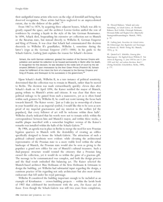their undignified status artists who were on the edge of downfall and bring them
deserved recognition. These artists had been neglected to an unprecedented
extent, due to the disfavor of the public’.38
From 1867 to 1874, by acquiring three adjacent houses, Schack was able to
greatly expand the space, and the architect Lorenz Gedon unified the row of
residences by creating a fac¸ade in the style of the late German Renaissance.
In 1894, Schack died, bequeathing his extensive art collection not to Munich
or the Bavarian state, but instead directly to Wilhelm II, German Emperor
and King of Prussia. It was clear that Schack had communicated this decision
discretely to Wilhelm II’s grandfather, Wilhelm I, sometime during the
latter’s reign as the German Emperor (1871–1888). In his guide to the
Schack-Galerie, Ludwig Justi explains the reason for Schack’s decision:
Schack, the north German nobleman, greeted the creation of the German Empire with
jubilation and wanted his collection to be housed permanently in Berlin after his death.
In recognition for this decision, he was elevated to the noble rank of count by the old
emperor [Wilhelm I] upon intercession by the then Crown Prince [Friedrich III]. Schack
chose for fulﬁllment of his intent the form of a bequest to the German Emperor and
King of Prussia, and thereupon to his successors in the government.39
Upon Schack’s death, Wilhelm II, in a rare instance of political sensitivity,
determined that the collection was to remain in Munich, rather than be moved
to Berlin. The decision was made extraordinarily quickly: eleven days after
Schack’s death on 14 April 1894, the Kaiser notified the mayor of Munich,
paying tribute to Munich’s artists and citizens. It was clear that there was
political mileage to be gained from such a manoeuvre, yet as is often found
within such gestures by Wilhelm II, he could not resist turning the focus back
towards himself. The Kaiser wrote: ‘Just as I take joy in ownership of a house
in your beautiful city as an imperial symbol, I would like this to be seen as new
proof of my imperial graciousness and my interest in the welfare [of the
populace], that every follower of art will be welcome within these halls’.
Wilhelm clearly indicated that his words were not to remain solely within the
correspondence between him and Munich’s mayor, and within three weeks, a
marble plaque inscribed with a somewhat lengthier version of the Kaiser’s
remarks was installed within the halls of the Schack-Galerie.40
By 1906, an agenda was in place in Berlin to merge the need for new Prussian
legation quarters in Munich with the desirability of creating an edifice
specifically designed to house the Schack-Galerie. The attractions of such a
political–cultural symbiosis were evident: while elevating the architectural
representative of the Prussian state to a more visible level within the urban
landscape of Munich, the Prussian state would also be seen as giving to the
populace a grand new edifice for one of Munich’s cultural treasures. Such a
dual-purpose structure would remind the citizenry that a Prussian king
owned the collection, yet it would do so within the guise of a gracious gift.
The message to be communicated was complex, and both the design process
and the final result embodied this balancing act. The Kaiser selected the
Munich-based architect Max Heilmann of the firm Heilmann & Littmann to
design the building, yet Wilhelm had substantial input regarding the design, a
common practice of his regarding not only architecture but also most artistic
endeavours that fell under his royal patronage.
Wilhelm II considered the building important enough to be included as an
example of Kronbauten – crown-building projects – within the lavish book
of 1907 that celebrated his involvement with the arts, Der Kaiser und die
Kunst. Even though the Schack-Galerie was still two years from completion,
38. Eberard Ruhmer, ‘Schack und seine
Sammlung’, in Schack-Galerie, ed. Eberhard
Ruhmer, Roel Gollek, Christoph Heilmann,
Hermann Ku¨hn and Regina Lo¨we (Bayerische
Staatsgema¨ldesammlungen: Munich, 1969),
p. 10.
39. Ludwig Justi, Verzeichnis der Schack-Galerie.
Mit Erla¨uterungen ihres Begru¨nders und A¨usserungen
der Ku¨nstler (G. Hirth’s Verlag AG: Munich,
1925), p. 16.
40. Quoted in E. Schro¨der, Zwanzig Jahre
Regierungszeit. Ein Tagebuch Kaiser Wilhelms II. Vom
Antritt der Regierung, 15. Juni 1888 bis zum 15. Juni
1908 nach Hof- und anderen Berichten, Band 1
(Verlag Deutscher Zeitschriften: Berlin, 1909),
p. 171.
194 OXFORD ART JOURNAL 34.2 2011
Douglas Klahr
byguestonAugust5,2011oaj.oxfordjournals.orgDownloadedfrom
 