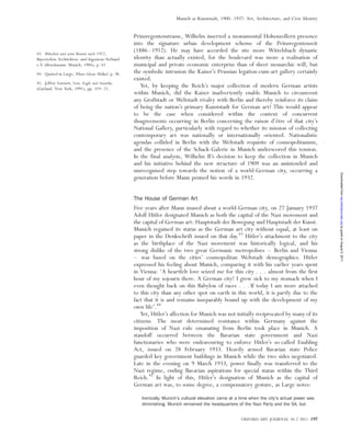 Prinzregentenstrasse, Wilhelm inserted a monumental Hohenzollern presence
into the signature urban development scheme of the Prinzregentenzeit
(1886–1912). He may have accorded the site more Wittelsbach dynastic
identity than actually existed, for the boulevard was more a realisation of
municipal and private economic enterprise than of sheer monarchic will, but
the symbolic intrusion the Kaiser’s Prussian legation-cum-art gallery certainly
existed.
Yet, by keeping the Reich’s major collection of modern German artists
within Munich, did the Kaiser inadvertently enable Munich to circumvent
any Großstadt or Weltstadt rivalry with Berlin and thereby reinforce its claim
of being the nation’s primary Kunststadt for German art? This would appear
to be the case when considered within the context of concurrent
disagreements occurring in Berlin concerning the raison d’eˆtre of that city’s
National Gallery, particularly with regard to whether its mission of collecting
contemporary art was nationally or internationally oriented. Nationalistic
agendas collided in Berlin with the Weltstadt requisite of cosmopolitanism,
and the presence of the Schack-Galerie in Munich underscored this tension.
In the final analysis, Wilhelm II’s decision to keep the collection in Munich
and his initiative behind the new structure of 1909 was an unintended and
unrecognised step towards the notion of a world-German city, occurring a
generation before Mann penned his words in 1932.
The House of German Art
Five years after Mann mused about a world-German city, on 27 January 1937
Adolf Hitler designated Munich as both the capital of the Nazi movement and
the capital of German art: Hauptstadt der Bewegung und Hauptstadt der Kunst.
Munich regained its status as the German art city without equal, at least on
paper in the Denkschrift issued on that day.43
Hitler’s attachment to the city
as the birthplace of the Nazi movement was historically logical, and his
strong dislike of the two great Germanic metropolises – Berlin and Vienna
– was based on the cities’ cosmopolitan Weltstadt demographics. Hitler
expressed his feeling about Munich, comparing it with his earlier years spent
in Vienna: ‘A heartfelt love seized me for this city . . . almost from the first
hour of my sojourn there. A German city! I grew sick to my stomach when I
even thought back on this Babylon of races . . . If today I am more attached
to this city than any other spot on earth in this world, it is partly due to the
fact that it is and remains inseparably bound up with the development of my
own life’.44
Yet, Hitler’s affection for Munich was not initially reciprocated by many of its
citizens. The most determined resistance within Germany against the
imposition of Nazi rule emanating from Berlin took place in Munich. A
standoff occurred between the Bavarian state government and Nazi
functionaries who were endeavouring to enforce Hitler’s so-called Enabling
Act, issued on 28 February 1933. Heavily armed Bavarian state Police
guarded key government buildings in Munich while the two sides negotiated.
Late in the evening on 9 March 1933, power finally was transferred to the
Nazi regime, ending Bavarian aspirations for special status within the Third
Reich.45
In light of this, Hitler’s designation of Munich as the capital of
German art was, to some degree, a compensatory gesture, as Large notes:
Ironically, Munich’s cultural elevation came at a time when the city’s actual power was
diminishing. Munich remained the headquarters of the Nazi Party and the SA, but
43. Mu¨nchen und seine Bauten nach 1912,
Bayerischen Architekten- und Ingenieur-Verband
e.V. (Bruckmann: Munich, 1984), p. 41.
44. Quoted in Large, Where Ghosts Walked, p. 38.
45. Jeffrey Garnett, Lion, Eagle and Swastika
(Garland: New York, 1991), pp. 319–21.
OXFORD ART JOURNAL 34.2 2011 197
Munich as Kunststadt, 1900–1937: Art, Architecture, and Civic Identity
byguestonAugust5,2011oaj.oxfordjournals.orgDownloadedfrom
 