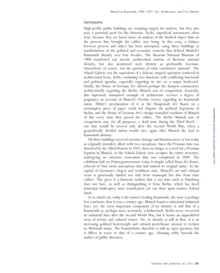 Conclusions
High-profile public buildings are tempting targets for analysis, but they also
pose a potential peril for the historian. Facile, superficial assessments often
arise, because they are based more on analysis of the finished object than on
the process that brought the edifice into being. In this essay, a balance
between process and object has been attempted, using three buildings as
manifestations of the political and economic contexts that defined Munich’s
Kunststadt identity over four decades. The Bavarian National Museum of
1900 manifested not merely architectural notions of Bavarian national
identity, but also positioned such identity as profoundly German.
Unresolved, of course, was the question of what constituted ‘national’. The
Schack-Galerie was the equivalent of a delicate surgical operation rendered in
architectural form, deftly combining two functions with conflicting functional
and political agendas, especially regarding its site on a major boulevard.
Finally, the House of German Art offered perhaps the sharpest commentary
architecturally regarding the Berlin–Munich axis of competition. Ironically,
this supremely uninspired example of architecture receives a degree of
poignancy on account of Munich’s Pyrrhic victory regarding its Kunststadt
status. Hitler’s proclamation of it as the Hauptstadt der Kunst on a
meaningless piece of paper could not disguise the political hegemony of
Berlin, and the House of German Art’s design reminded residents of Munich
of this every time they passed the edifice. The Berlin–Munich axis of
competition was, for all purposes, a dead issue during the Third Reich –
one that would be revived only after the Second World War, when a
geopolitically divided nation would once again offer Munich the lead in
Kunststadt identity.
All three buildings survived wartime damage and function more or less today
as originally intended, albeit with two exceptions. Since the Prussian state was
dissolved by the Allied Powers in 1947, there no longer is a need for a Prussian
legation in Munich, so the Schack-Galerie now occupies the entire structure,
undergoing an extensive renovation that was completed in 2009. The
exhibition hall on Prinzregentenstrasse today is simply called Haus der Kunst,
relieved of Nazi racist associations that had tainted its original name. As the
capital of Germany’s largest and wealthiest state, Munich’s art and cultural
scene is generously funded not only from municipal but also from state
coffers. This gives it a financial cushion that a city-state such as Hamburg
does not have, as well as distinguishing it from Berlin, which has faced
municipal bankruptcy since reunification yet can draw upon massive federal
funds.
As to which city today is the nation’s leading Kunststadt, the issue is perhaps
less conclusive than it was a century ago. Munich boasts a substantial industrial
base; yet, the most important component of its identity is still that of a
Kunststadt or, perhaps more accurately, a Kulturstadt. Berlin never recovered
its industrial base after the Second World War, but it boasts an unparalleled
array of artistic and cultural venues. Yet, its identity is still in flux: it is an
increasing political heavyweight and cultural powerhouse anxious to reclaim
its Weltstadt status. The Kunstdebatte therefore is still an open question, but
it differs in tenor to that of a century ago, vibrating softly beneath the
surface of public discourse.
OXFORD ART JOURNAL 34.2 2011 201
Munich as Kunststadt, 1900–1937: Art, Architecture, and Civic Identity
byguestonAugust5,2011oaj.oxfordjournals.orgDownloadedfrom
 