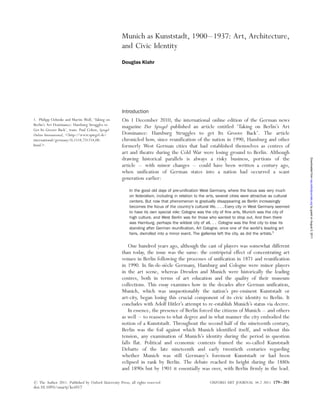 Munich as Kunststadt, 1900–1937: Art, Architecture,
and Civic Identity
Douglas Klahr
Introduction
On 1 December 2010, the international online edition of the German news
magazine Der Spiegel published an article entitled ‘Taking on Berlin’s Art
Dominance: Hamburg Struggles to get Its Groove Back’. The article
chronicled how, since reunification of the nation in 1990, Hamburg and other
formerly West German cities that had established themselves as centres of
art and theatre during the Cold War were losing ground to Berlin. Although
drawing historical parallels is always a risky business, portions of the
article – with minor changes – could have been written a century ago,
when unification of German states into a nation had occurred a scant
generation earlier:
In the good old days of pre-uniﬁcation West Germany, where the focus was very much
on federalism, including in relation to the arts, several cities were attractive as cultural
centers. But now that phenomenon is gradually disappearing as Berlin increasingly
becomes the focus of the country’s cultural life. . . . Every city in West Germany seemed
to have its own special role: Cologne was the city of ﬁne arts, Munich was the city of
high culture, and West Berlin was for those who wanted to drop out. And then there
was Hamburg, perhaps the wildest city of all. . . Cologne was the ﬁrst city to lose its
standing after German reuniﬁcation. Art Cologne, once one of the world’s leading art
fairs, dwindled into a minor event. The galleries left the city, as did the artists.1
One hundred years ago, although the cast of players was somewhat different
than today, the issue was the same: the centripetal effect of concentrating art
venues in Berlin following the processes of unification in 1871 and reunification
in 1990. In fin-de-sie`cle Germany, Hamburg and Cologne were minor players
in the art scene, whereas Dresden and Munich were historically the leading
centres, both in terms of art education and the quality of their museum
collections. This essay examines how in the decades after German unification,
Munich, which was unquestionably the nation’s pre-eminent Kunststadt or
art-city, began losing this crucial component of its civic identity to Berlin. It
concludes with Adolf Hitler’s attempt to re-establish Munich’s status via decree.
In essence, the presence of Berlin forced the citizens of Munich – and others
as well – to reassess to what degree and in what manner the city embodied the
notion of a Kunststadt. Throughout the second half of the nineteenth century,
Berlin was the foil against which Munich identified itself, and without this
tension, any examination of Munich’s identity during the period in question
falls flat. Political and economic contexts framed the so-called Kunststadt
Debatte of the late nineteenth and early twentieth centuries regarding
whether Munich was still Germany’s foremost Kunststadt or had been
eclipsed in rank by Berlin. The debate reached its height during the 1880s
and 1890s but by 1901 it essentially was over, with Berlin firmly in the lead.
1. Philipp Oehmke and Martin Wolf, ‘Taking on
Berlin’s Art Dominance: Hamburg Struggles to
Get Its Groove Back’, trans. Paul Cohen, Spiegel
Online International, ,http://www.spiegel.de/
international/germany/0,1518,731214,00.
html..
# The Author 2011. Published by Oxford University Press; all rights reserved OXFORD ART JOURNAL 34.2 2011 179–201
doi:10.1093/oxartj/kcr017
byguestonAugust5,2011oaj.oxfordjournals.orgDownloadedfrom
 