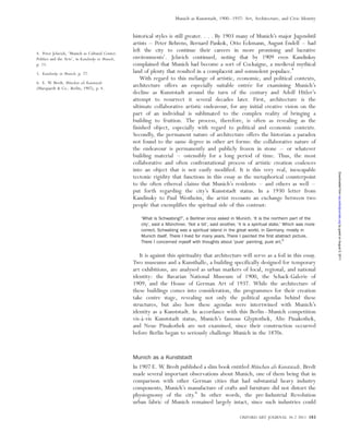 historical styles is still greater. . . . By 1903 many of Munich’s major Jugendstil
artists – Peter Behrens, Bernard Pankok, Otto Eckmann, August Endell – had
left the city to continue their careers in more promising and lucrative
environments’. Jelavich continued, noting that by 1909 even Kandinksy
complained that Munich had become a sort of Cockaigne, a medieval mythical
land of plenty that resulted in a complacent and somnolent populace.4
With regard to this me´lange of artistic, economic, and political contexts,
architecture offers an especially suitable entre´e for examining Munich’s
decline as Kunststadt around the turn of the century and Adolf Hitler’s
attempt to resurrect it several decades later. First, architecture is the
ultimate collaborative artistic endeavour, for any initial creative vision on the
part of an individual is sublimated to the complex reality of bringing a
building to fruition. The process, therefore, is often as revealing as the
finished object, especially with regard to political and economic contexts.
Secondly, the permanent nature of architecture offers the historian a paradox
not found to the same degree in other art forms: the collaborative nature of
the endeavour is permanently and publicly frozen in stone – or whatever
building material – ostensibly for a long period of time. Thus, the most
collaborative and often confrontational process of artistic creation coalesces
into an object that is not easily modified. It is this very real, inescapable
tectonic rigidity that functions in this essay as the metaphorical counterpoint
to the often ethereal claims that Munich’s residents – and others as well –
put forth regarding the city’s Kunststadt status. In a 1930 letter from
Kandinsky to Paul Westheim, the artist recounts an exchange between two
people that exemplifies the spiritual side of this contrast:
‘What is Schwabing?’, a Berliner once asked in Munich. ‘It is the northern part of the
city’, said a Mu¨nchner. ‘Not a bit’, said another, ‘it is a spiritual state.’ Which was more
correct. Schwabing was a spiritual island in the great world, in Germany, mostly in
Munich itself. There I lived for many years. There I painted the ﬁrst abstract picture.
There I concerned myself with thoughts about ‘pure’ painting, pure art.5
It is against this spirituality that architecture will serve as a foil in this essay.
Two museums and a Kunsthalle, a building specifically designed for temporary
art exhibitions, are analysed as urban markers of local, regional, and national
identity: the Bavarian National Museum of 1900, the Schack-Galerie of
1909, and the House of German Art of 1937. While the architecture of
these buildings comes into consideration, the programmes for their creation
take centre stage, revealing not only the political agendas behind these
structures, but also how these agendas were intertwined with Munich’s
identity as a Kunststadt. In accordance with this Berlin–Munich competition
vis-a`-vis Kunststadt status, Munich’s famous Glyptothek, Alte Pinakothek,
and Neue Pinakothek are not examined, since their construction occurred
before Berlin began to seriously challenge Munich in the 1870s.
Munich as a Kunststadt
In 1907 E. W. Bredt published a slim book entitled Mu¨nchen als Kunststadt. Bredt
made several important observations about Munich, one of them being that in
comparison with other German cities that had substantial heavy industry
components, Munich’s manufacture of crafts and furniture did not distort the
physiognomy of the city.6
In other words, the pre-Industrial Revolution
urban fabric of Munich remained largely intact, since such industries could
4. Peter Jelavich, ‘Munich as Cultural Center:
Politics and the Arts’, in Kandinsky in Munich,
p. 23.
5. Kandinsky in Munich, p. 27.
6. E. W. Bredt, Mu¨nchen als Kunststadt
(Marquardt & Co.: Berlin, 1907), p. 4.
OXFORD ART JOURNAL 34.2 2011 183
Munich as Kunststadt, 1900–1937: Art, Architecture, and Civic Identity
byguestonAugust5,2011oaj.oxfordjournals.orgDownloadedfrom
 