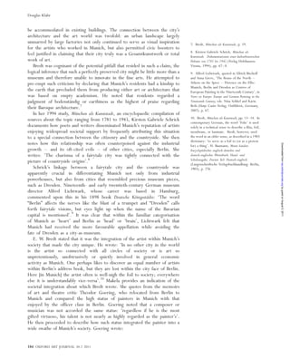 be accommodated in existing buildings. The connection between the city’s
architecture and the art world was twofold: an urban landscape largely
unmarred by large factories not only continued to serve as visual inspiration
for the artists who worked in Munich, but also permitted civic boosters to
feel justified in claiming that their city truly was a Gesamtkunstwerk or total
work of art.
Bredt was cognisant of the potential pitfall that resided in such a claim; the
logical inference that such a perfectly preserved city might be little more than a
museum and therefore unable to innovate in the fine arts. He attempted to
pre-empt such criticism by declaring that Munich’s residents had a kinship to
the earth that precluded them from producing either art or architecture that
was based on empty academism. He noted that residents regarded a
judgment of bodensta¨ndig or earthiness as the highest of praise regarding
their Baroque architecture.7
In her 1994 study, Mu¨nchen als Kunststadt, an encyclopaedic compilation of
sources about the topic ranging from 1781 to 1945, Kirsten Gabriele Schrick
documents how poets and writers disseminated Munich’s reputation of artists
enjoying widespread societal support by frequently attributing this situation
to a special connection between the citizenry and the countryside. She then
notes how this relationship was often counterpoised against the industrial
growth – and its oft-cited evils – of other cities, especially Berlin. She
writes: ‘The charisma of a fairytale city was tightly connected with the
picture of countryside origins’.8
Schrick’s linkage between a fairytale city and the countryside was
apparently crucial in differentiating Munich not only from industrial
powerhouses, but also from cities that resembled precious museum pieces,
such as Dresden. Nineteenth- and early twentieth-century German museum
director Alfred Lichtwark, whose career was based in Hamburg,
commented upon this in his 1898 book Deutsche Ko¨nigssta¨dte: ‘The word
“Berlin” affects the nerves like the blast of a trumpet and “Dresden” calls
forth fairytale visions, but eyes light up when the name of the Bavarian
capital is mentioned’.9
It was clear that within the familiar categorisation
of Munich as ‘heart’ and Berlin as ‘head’ or ‘brain’, Lichtwark felt that
Munich had received the more favourable appellation while avoiding the
fate of Dresden as a city-as-museum.
E. W. Bredt stated that it was the integration of the artist within Munich’s
society that made the city unique. He wrote: ‘In no other city in the world
is the artist so connected with all circles of society or is art so
unpretentiously, unobtrusively or quietly involved in general economic
activity as Munich. One perhaps likes to discover an equal number of artists
within Berlin’s address book, but they are lost within the city face of Berlin.
Here [in Munich] the artist often is well-nigh the foil to society; everywhere
else it is understandably vice-versa’.10
Makela provides an indication of the
societal integration about which Bredt wrote. She quotes from the memoirs
of art and theatre critic Theodor Goering, who relocated from Berlin to
Munich and compared the high status of painters in Munich with that
enjoyed by the officer class in Berlin. Goering noted that a composer or
musician was not accorded the same status: ‘regardless if he is the most
gifted virtuoso, his talent is not nearly as highly regarded as the painter’s’.
He then proceeded to describe how such status integrated the painter into a
wide swathe of Munich’s society. Goering wrote:
7. Bredt, Mu¨nchen als Kunststadt, p. 19.
8. Kirsten Gabriele Schrick, Mu¨nchen als
Kunststadt. Dokumentationen einer kulturhistorischen
Debatte von 1781 bis 1945 (Verlag Holzhausen:
Vienna, 1994), pp. 67–8.
9. Alfred Lichtwark, quoted in Ulrich Bischoff
and Anna Greve, ‘The Rome of the North –
Athens on the Spree – Florence on the Elbe:
Munich, Berlin and Dresden as Centres of
European Painting in the Nineteenth Century’, in
Views on Europe: Europe and German Painting in the
Nineteenth Century, eds. Nina Schlief and Karin
Beth (Hatje Cantz Verlag; Ostfildern, Germany,
2007), p. 67.
10. Bredt, Mu¨nchen als Kunststadt, pp. 13–14. In
contemporary German, the word ‘Folie’ is used
solely in a technical sense to describe a film, foil,
membrane, or laminate. Bredt, however, used
the word in an older sense, as described in a 1903
dictionary: ‘to serve as a foil to (or as a pretext
for) a thing’. H. Baumann, Muret-Sanders
Encyclopa¨disches englisch-deutches und
deutsch-englisches Wo¨rterbuch, Hand- und
Schulausgabe, Zweiter Teil: Deutsch-englisch
(Langenscheidtsche Verlagsbuchhandlung: Berlin,
1903), p. 276.
184 OXFORD ART JOURNAL 34.2 2011
Douglas Klahr
byguestonAugust5,2011oaj.oxfordjournals.orgDownloadedfrom
 