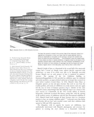 The latter [the painter] is invited to the summer villas of the aristocracy, where he is
regarded as a companion, a chum, as it were. Here he makes sketches, which is
almost as respectable an occupation as the hunting or racing of the cavaliers with
whom he shares the same social status. . . . The Kunstverein, where the newest works
of many artists are shown in weekly exhibitions, is regularly visited by all classes of the
populace. Everyone takes a lively interest in the more important manifestations of this
genre; art criticism (or more correctly, art reportage) has with the theater and music
reviews a regular column in the daily press, much more so than in other cities.11
Munich’s height of fame as a Kunststadt in the second half of the nineteenth
century had a crucial yet sharply ironic subtext directly connected with
architecture: so many of its artists were able to be financially successful
because Munich was an early pioneer in how it marketed its painters’
canvases. The opening of the Art Exhibition Building or
Kunstausstellungsgeba¨ude in 1845 provided an exhibition space for industrial
and artistic products, an unprecedented endeavour in Europe that occurred six
years before London’s Crystal Palace. In 1854, Munich’s Glass Palace or
Glaspalast opened, an iron and glass structure that took its cues from the
London pavilion, and yearly art exhibitions on a truly massive scale once again
led the way in terms of business practices (Fig.1). Scholars of the early
twentieth century acknowledged that this utilitarian aspect was a factor in the
city’s success as a Kunststadt. In the 1912 second edition of Deutsche
Ko¨nigssta¨dte, Lichtwark recounted this history, noting that ‘with the opening
of the modern essence of exhibitions with the first international exhibition in
1851, Munich found itself amongst all large German cities in a fortuitous
position to have an existing exhibition palace’.12
Lichtwark notes that Berlin
and Dresden did not have such essential venues until their exhibition halls
opened in 1886 and 1898, respectively.
The Glaspalast, with its capacity for massive art exhibitions, was
symbiotically intertwined with Munich’s physiognomy and reverence for
painters in securing the city’s identity as a Kunststadt. Lichtwark
Fig. 1. Glaspalast, Munich, ca. 1860 (Wikipedia Commons).
11. Theodor Goering, Dreissig Jahre Mu¨nchen.
Kultur- und kunstgeschichtliche Betrachtungen
(C. H. Beck’sche Verlag: Munich, 1904),
pp. 112, 57. Quoted in Makela, The Munich
Secession, p. 16.
12. Alfred Lichtwark, Deutsche Ko¨nigssta¨dte, 2nd
edn (Bruno Cassirer: Berlin, 1912), p. 114.
When Lichtwark wrote this in 1912, he had been
the director of Hamburg’s Kunsthalle since 1886,
singlehandedly building its collection. It was with
some sadness that he then placed Hamburg within
the context of Munich’s leadership regarding art
exhibitions held in massive halls suitable also for
industrial wares, writing: ‘Hamburg, which needs
a Glaspalast as much as all other cities excepting
Munich and Berlin, today still has not come as far
as Munich was fifty years ago’ (p. 114).
OXFORD ART JOURNAL 34.2 2011 185
Munich as Kunststadt, 1900–1937: Art, Architecture, and Civic Identity
byguestonAugust5,2011oaj.oxfordjournals.orgDownloadedfrom
 
