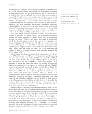 acknowledged this, noting that ‘the astounding development of Munich’s artists
as a societal segment was most tightly linked with the favourable relationship
between exhibition space and sales. In no other German city, yea perhaps in
no modern city, Paris not excluded, has the artist class in our century so
energetically brought its interests to such prestige and played such a leading
role as in Munich. The writer, composer and scientist trail far behind him in
influence and popularity’.13
Yet, concerns about the impact of the
Glaspalast’s exhibitions were expressed at the same time by other observers.
Writing in 1907, Bredt commented that this usage ‘undoubtedly’ constituted
a Kunstkrankheit, or illness of art. He went further, deftly inverting the
history of the building’s innovative glass and iron structure to issue a sharp
commentary: ‘Originally ridiculed as un-solid, it is for us invariably too
solid, for its demolition would be only beneficial to art’.14
The massive Munich art market resulted in a complex picture that Makela
recounts in her book The Munich Secession, for the Glaspalast exhibitions
featured not merely paintings by Munich artists, but an international
selection. She writes: ‘Collectors and dealers not resident in Munich thus
visited the Bavarian capital regularly, for only in the Glaspalast and
Kunstausstellungsgeba¨ude could they get a broad overview of contemporary
German and foreign art. . . . Nevertheless, statistics seem to indicate that
collectors placed a higher premium on art produced in Munich than other
work’. Makela notes that, during the 1880s, 75% of the buyers were not
residents of Munich: 42% were foreigners, with Americans accounting for
31% of sales in 1883.15
As interesting as these figures are, they do little to indicate the true scale and
scope of Munich’s annual art exhibitions in the Glaspalast, especially regarding
time span. Franz von Stuck’s poster for the 1897 International Art Exhibition
will serve as one example: that year the exhibition opened on the first of
June and closed at the end of October, a span of five months.16
It is
impossible to imagine any twenty-first century city devoting such time and
resources to marketing art. In essence, for almost a half-year, Munich’s
identity as a Kunststadt second only to Paris was literally on display, the
industrial architecture of the Glaspalast serving as a vitrine of urban
dimensions to exhibit works of art rather than products of manufacture – an
ironic subtext that belied civic boosters’ claims of Munich as a
Gesamtkunstwerk. Munich’s painters often drew inspiration from the city’s
magnificent architecture and society’s enthusiastic engagement with their
work, but the Glaspalast exhibitions were the bedrock of their financial
success. Munich may not have had the sprawling factories of Berlin, but the
continent’s first massive iron and glass structure – the quintessence of
nineteenth-century factory architecture – was what permitted the city to
preen about its pre-eminence as a Kunststadt.
Munich’s success as a destination for an international buying public cast this
paradox into high relief, for the unabashed commercialism that defined its
success undermined the lofty odes to its singular artistic soul. Kirsten Schrick
comments upon this aspect: ‘In the face of the Munich’s development into a
large city, critics nursed the image of the cosy city of princes that was
unacquainted with the hustle of world cities and excessive mercantilism’.17
The notion that Munich had become a Großstadt or large city was
problematic for many of its citizens, for akin to mercantilism, it could not be
reconciled with Munich’s self-identity as a Kunststadt. This cognitive
dissonance was partially responsible for Munich losing ground to Berlin even
during the supposedly halcyon days of the city’s supremacy in the 1880s.
13. Lichtwark, Deutsche Ko¨nigssta¨dte, p. 115.
14. Bredt, Mu¨nchen als Kunststadt, 135.
15. Makela, The Munich Secession, p. 17.
16. Kandinsky in Munich, p. 84.
17. Schrick, Mu¨nchen als Kunststadt, p. 68.
186 OXFORD ART JOURNAL 34.2 2011
Douglas Klahr
byguestonAugust5,2011oaj.oxfordjournals.orgDownloadedfrom
 
